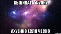 выбивать фулку ахуенно если чесно