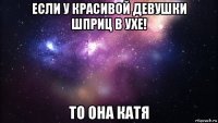 если у красивой девушки шприц в ухе! то она катя