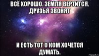 всё хорошо. земля вертится. друзья звонят и есть тот о ком хочется думать.