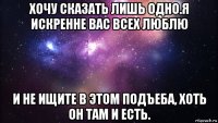 хочу сказать лишь одно.я искренне вас всех люблю и не ищите в этом подъеба, хоть он там и есть.