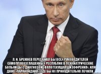  Л. И. Брежнев пересажал бы всех руководителей самопровозглашенных республик в психиатрические больницы с диагнозом «вялотекущая шизофрения», или даже «параноидная», где бы их принудительно лечили.