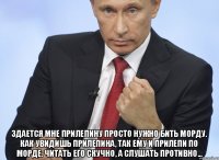  Здается мне Прилепину просто нужно бить морду. Как увидишь прилепина, так ему и прилепи по морде. Читать его скучно, а слушать противно...