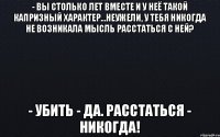 - Вы столько лет вместе и у неё такой капризный характер...неужели, у тебя никогда не возникала мысль расстаться с ней? - Убить - да. Расстаться - никогда!