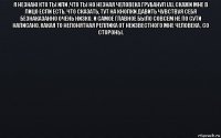 я незнаю кто ты или ,что ты но незная человека грубанул (а), скажи мне в лицо если есть, что сказать, тут на кнопки давить чувствуя себя безнаказанно очень низко. и самое главное было совсем не по сути написано, какая то непонятная реплика от неизвестного мне человека , со стороны. 