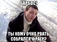 Барбос! Ты кому очко рвать собрался фраер?