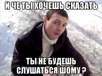 и че ты хочешь сказать ты не будешь слушаться шому ?