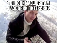 ты понимаешь? там разборки питерские 