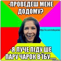 -проведеш мене додому? -я луче піду ше пару чарок в’їбу.....