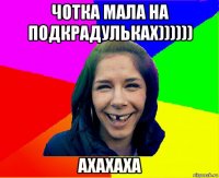 чотка мала на подкрадульках)))))) ахахаха