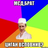 мєд брат циган всповнив?