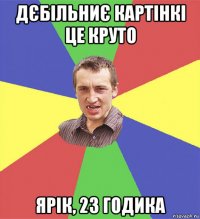 дєбільниє картінкі це круто ярік, 23 годика