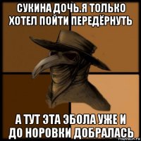 сукина дочь.я только хотел пойти передёрнуть а тут эта эбола уже и до норовки добралась