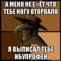 а меня не е#ёт что тебе ногу оторвало я выписал тебе ибупрофен