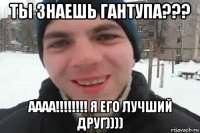 ты знаешь гантупа??? аааа!!!!!!!! я его лучший друг))))