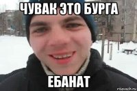 чувак это бурга ебанат