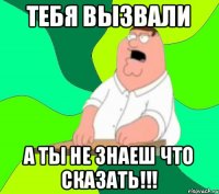 тебя вызвали А ТЫ НЕ ЗНАЕШ ЧТО СКАЗАТЬ!!!