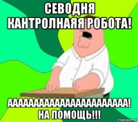 севодня кантролнаяя робота! ааааааааааааааааааааааа! на помощь!!!