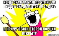 когда сказала маме то что не ела пиццу а она дала вторую за день я кричу"сезон второй порции открыт!"