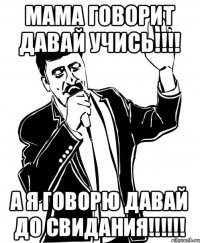 МАМА ГОВОРИТ ДАВАЙ УЧИСЬ!!!! А Я ГОВОРЮ ДАВАЙ ДО СВИДАНИЯ!!!!!!