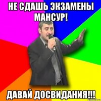 не сдашь экзамены мансур! давай досвидания!!!