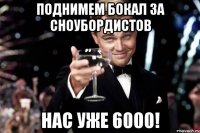 ПОДНИМЕМ БОКАЛ ЗА СНОУБОРДИСТОВ НАС УЖЕ 6000!