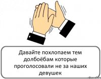 Давайте похлопаем тем долбоёбам которые проголосовали не за наших девушек