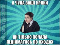 я чула ваші крики як тілько почала підійматись по сходах