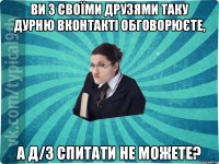 ви з своїми друзями таку дурню вконтакті обговорюєте, а д/з спитати не можете?