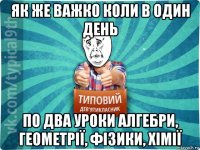 як же важко коли в один день по два уроки алгебри, геометрії, фізики, хімії