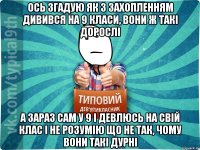 ось згадую як з захопленням дивився на 9 класи, вони ж такі дорослі а зараз сам у 9 і девлюсь на свій клас і не розумію що не так, чому вони такі дурні