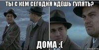 ты с кем сегодня идёшь гулять? дома :(