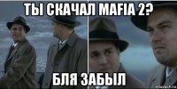 ты скачал mafia 2? бля забыл