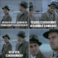 Ну как вчера? Домой на командир-такси поехал? Решил сэкономит и поймал бомбилу Ну и что, сэкономил? 