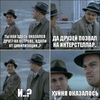 Ты как здесь оказался друг? На острове.. Вдали от цивилизации..? Да друзей позвал на интерстеллар.. И..? Хуйня оказалось