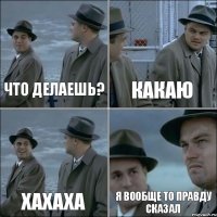 что делаешь? какаю хахаха я вообще то правду сказал