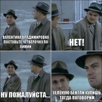 Валентина Владимировна поставьте четвёрочку по химии НЕТ! Ну пожалуйста... Зелёную бентли купишь, тогда поговорим