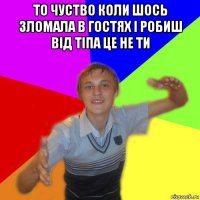 то чуство коли шось зломала в гостях і робиш від тіпа це не ти 