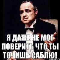 Я даже не мог поверить что ты точишь саблю!