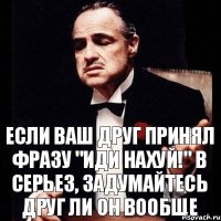 если ваш друг принял фразу "иди нахуй!" в серьез, задумайтесь друг ли он вообще