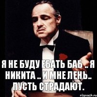 Я не буду ебать баб .. Я Никита .. и мне лень.. пусть страдают.