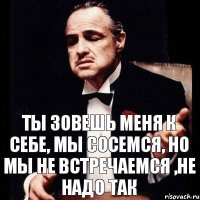 Ты зовешь меня к себе, мы сосемся, Но мы не встречаемся ,не надо так