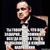 ты говоришь, что все зашарил... но помни кто всегда верил в тебя и подталкивал в нужном напрвлении