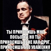 Ты приносишь мне посылку, но ты приносишь её не как друг, приносишь без уважения