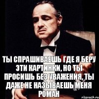 ты спрашиваешь где я беру эти картинки, но ты просишь без уважения, ты даже не называешь меня Роман