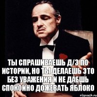 ты спрашиваешь д/з по истории, но ты делаешь это без уважения и не даешь спокойно дожевать яблоко