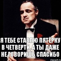 Я тебе ставлю пятёрку в четверти, а ты даже не говоришь спасибо