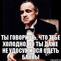 Ты говоришь, что тебе холодно, но ты даже не удосужился одеть баккы