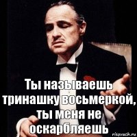 Ты называешь тринашку восьмеркой, ты меня не оскарбляешь