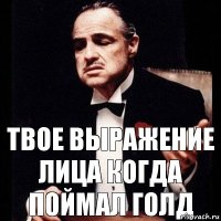 твое выражение лица когда поймал голд