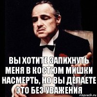 Вы хотите запихнуть меня в костюм мишки насмерть, но вы делаете это без уважения